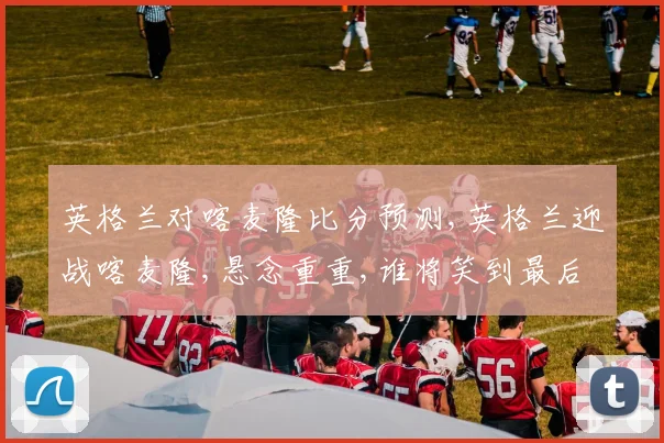 英格兰对喀麦隆比分预测,英格兰迎战喀麦隆,悬念重重,谁将笑到最后