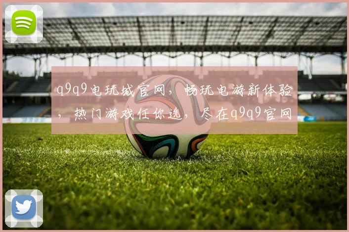 q9q9电玩城官网，畅玩电游新体验，热门游戏任你选，尽在q9q9官网