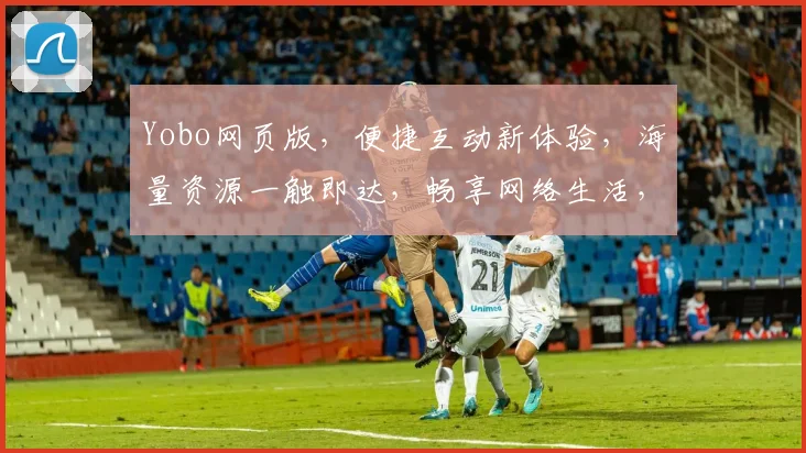 Yobo网页版，便捷互动新体验，海量资源一触即达，畅享网络生活，轻松驾驭信息流。